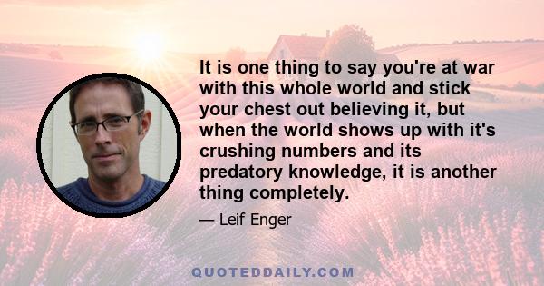 It is one thing to say you're at war with this whole world and stick your chest out believing it, but when the world shows up with it's crushing numbers and its predatory knowledge, it is another thing completely.