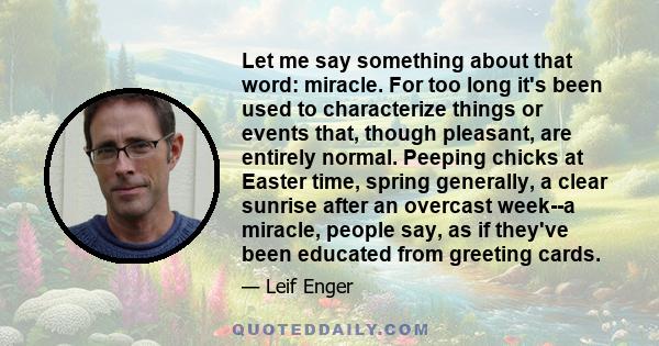 Let me say something about that word: miracle. For too long it's been used to characterize things or events that, though pleasant, are entirely normal. Peeping chicks at Easter time, spring generally, a clear sunrise