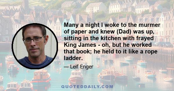 Many a night I woke to the murmer of paper and knew (Dad) was up, sitting in the kitchen with frayed King James - oh, but he worked that book; he held to it like a rope ladder.