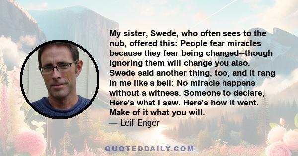 My sister, Swede, who often sees to the nub, offered this: People fear miracles because they fear being changed--though ignoring them will change you also. Swede said another thing, too, and it rang in me like a bell: