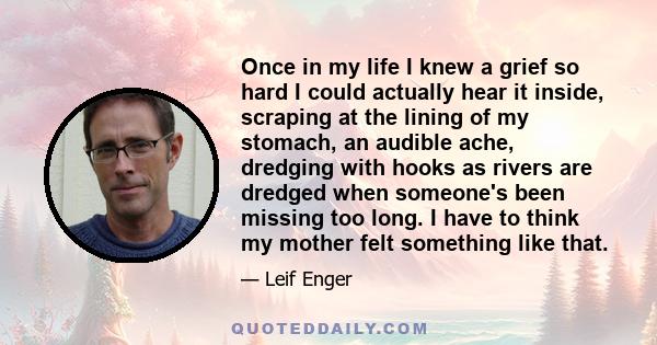 Once in my life I knew a grief so hard I could actually hear it inside, scraping at the lining of my stomach, an audible ache, dredging with hooks as rivers are dredged when someone's been missing too long. I have to