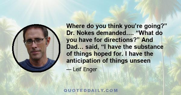 Where do you think you’re going?” Dr. Nokes demanded…. “What do you have for directions?” And Dad… said, “I have the substance of things hoped for. I have the anticipation of things unseen