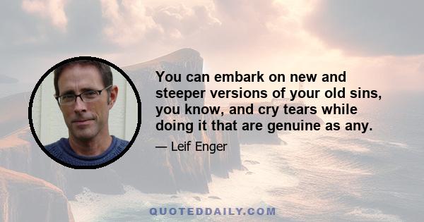 You can embark on new and steeper versions of your old sins, you know, and cry tears while doing it that are genuine as any.