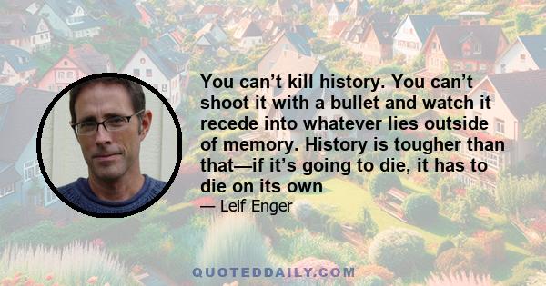 You can’t kill history. You can’t shoot it with a bullet and watch it recede into whatever lies outside of memory. History is tougher than that—if it’s going to die, it has to die on its own