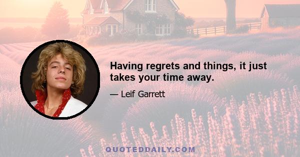 Having regrets and things, it just takes your time away.