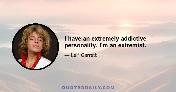 I have an extremely addictive personality. I'm an extremist.