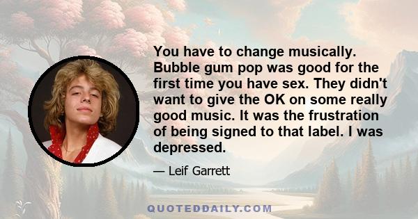 You have to change musically. Bubble gum pop was good for the first time you have sex. They didn't want to give the OK on some really good music. It was the frustration of being signed to that label. I was depressed.