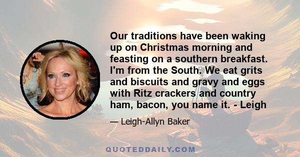 Our traditions have been waking up on Christmas morning and feasting on a southern breakfast. I'm from the South. We eat grits and biscuits and gravy and eggs with Ritz crackers and country ham, bacon, you name it. -