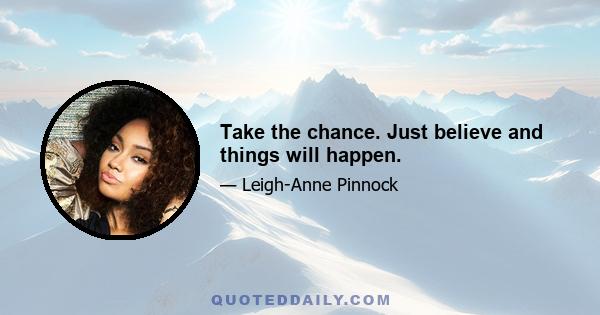 Take the chance. Just believe and things will happen.