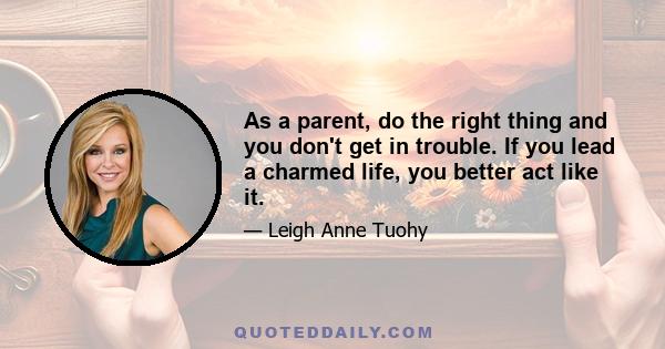 As a parent, do the right thing and you don't get in trouble. If you lead a charmed life, you better act like it.