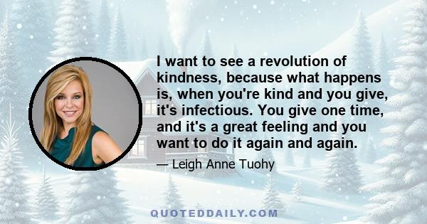 I want to see a revolution of kindness, because what happens is, when you're kind and you give, it's infectious. You give one time, and it's a great feeling and you want to do it again and again.