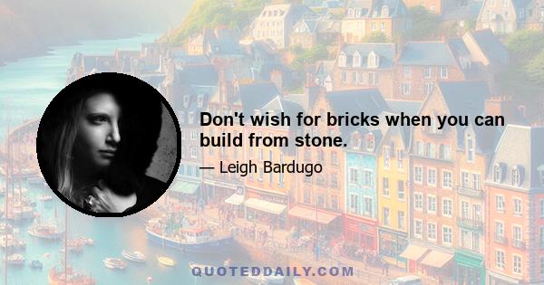 Don't wish for bricks when you can build from stone.