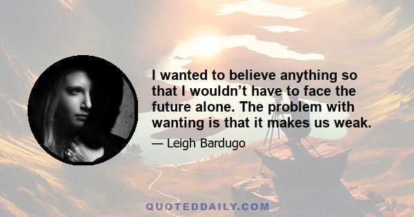 I wanted to believe anything so that I wouldn’t have to face the future alone. The problem with wanting is that it makes us weak.