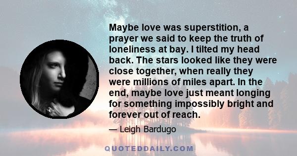 Maybe love was superstition, a prayer we said to keep the truth of loneliness at bay. I tilted my head back. The stars looked like they were close together, when really they were millions of miles apart. In the end,