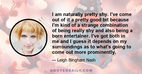 I am naturally pretty shy. I've come out of it a pretty good bit because I'm kind of a strange combination of being really shy and also being a born entertainer. I've got both in me and I guess it depends on my