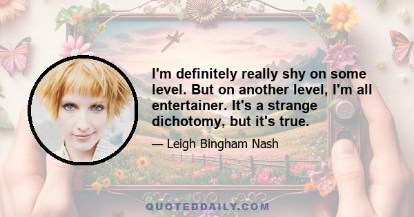 I'm definitely really shy on some level. But on another level, I'm all entertainer. It's a strange dichotomy, but it's true.