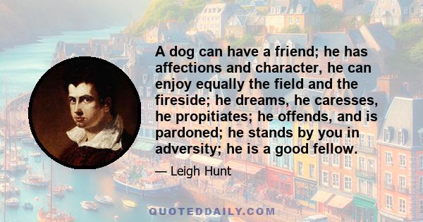 A dog can have a friend; he has affections and character, he can enjoy equally the field and the fireside; he dreams, he caresses, he propitiates; he offends, and is pardoned; he stands by you in adversity; he is a good 