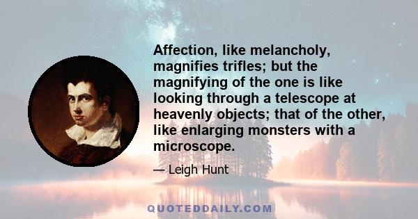 Affection, like melancholy, magnifies trifles; but the magnifying of the one is like looking through a telescope at heavenly objects; that of the other, like enlarging monsters with a microscope.