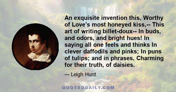 An exquisite invention this, Worthy of Love's most honeyed kiss,-- This art of writing billet-doux-- In buds, and odors, and bright hues! In saying all one feels and thinks In clever daffodils and pinks; In puns of