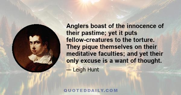 Anglers boast of the innocence of their pastime; yet it puts fellow-creatures to the torture. They pique themselves on their meditative faculties; and yet their only excuse is a want of thought.