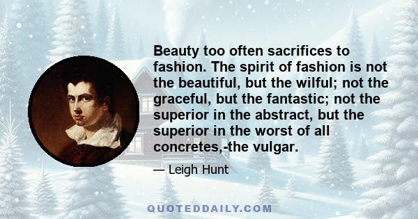 Beauty too often sacrifices to fashion. The spirit of fashion is not the beautiful, but the wilful; not the graceful, but the fantastic; not the superior in the abstract, but the superior in the worst of all