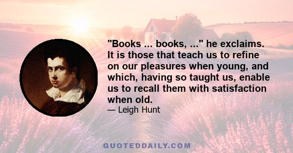 Books ... books, ... he exclaims. It is those that teach us to refine on our pleasures when young, and which, having so taught us, enable us to recall them with satisfaction when old.