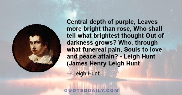 Central depth of purple, Leaves more bright than rose, Who shall tell what brightest thought Out of darkness grows? Who, through what funereal pain, Souls to love and peace attain? - Leigh Hunt (James Henry Leigh Hunt