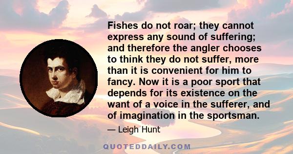 Fishes do not roar; they cannot express any sound of suffering; and therefore the angler chooses to think they do not suffer, more than it is convenient for him to fancy. Now it is a poor sport that depends for its