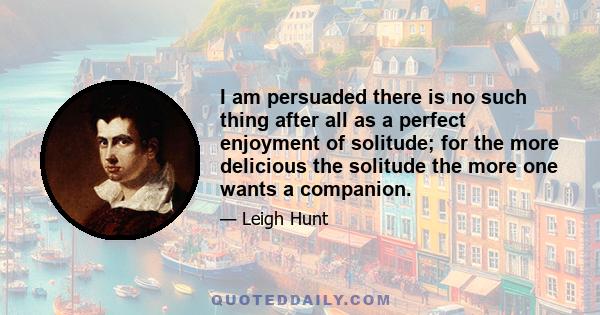 I am persuaded there is no such thing after all as a perfect enjoyment of solitude; for the more delicious the solitude the more one wants a companion.