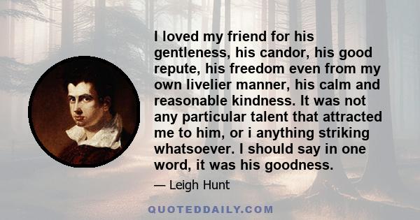 I loved my friend for his gentleness, his candor, his good repute, his freedom even from my own livelier manner, his calm and reasonable kindness. It was not any particular talent that attracted me to him, or i anything 