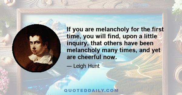 If you are melancholy for the first time, you will find, upon a little inquiry, that others have been melancholy many times, and yet are cheerful now.