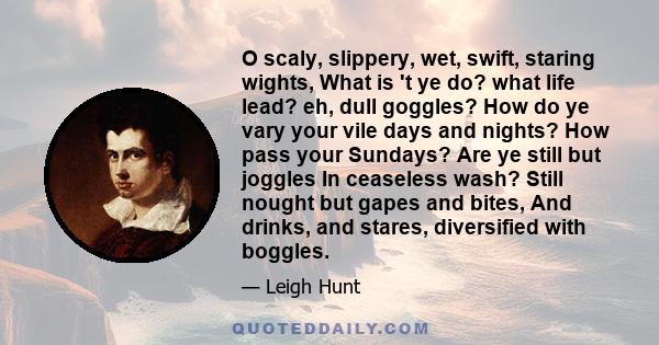 O scaly, slippery, wet, swift, staring wights, What is 't ye do? what life lead? eh, dull goggles? How do ye vary your vile days and nights? How pass your Sundays? Are ye still but joggles In ceaseless wash? Still