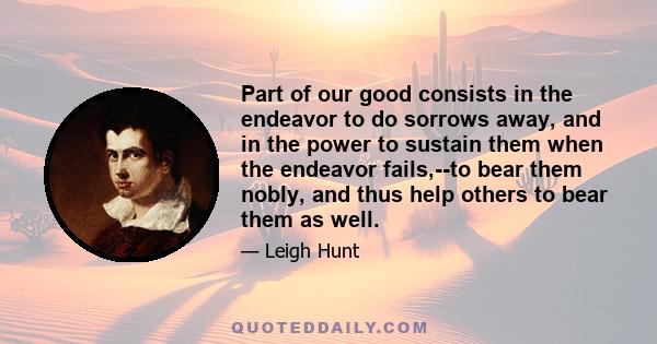 Part of our good consists in the endeavor to do sorrows away, and in the power to sustain them when the endeavor fails,--to bear them nobly, and thus help others to bear them as well.