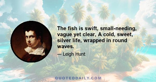 The fish is swift, small-needing, vague yet clear, A cold, sweet, silver life, wrapped in round waves.