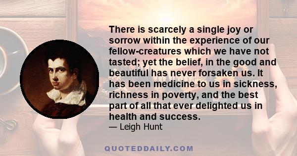 There is scarcely a single joy or sorrow within the experience of our fellow-creatures which we have not tasted; yet the belief, in the good and beautiful has never forsaken us. It has been medicine to us in sickness,