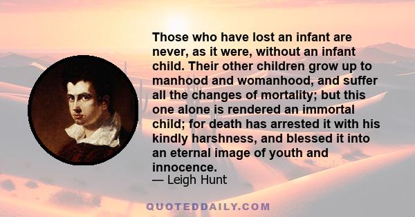 Those who have lost an infant are never, as it were, without an infant child. Their other children grow up to manhood and womanhood, and suffer all the changes of mortality; but this one alone is rendered an immortal