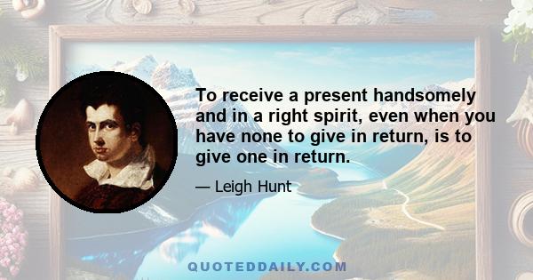 To receive a present handsomely and in a right spirit, even when you have none to give in return, is to give one in return.