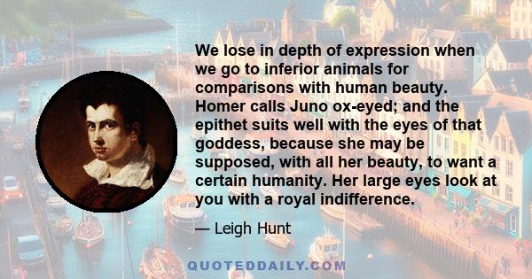 We lose in depth of expression when we go to inferior animals for comparisons with human beauty. Homer calls Juno ox-eyed; and the epithet suits well with the eyes of that goddess, because she may be supposed, with all