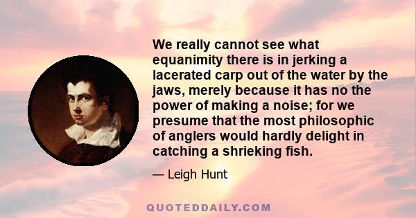 We really cannot see what equanimity there is in jerking a lacerated carp out of the water by the jaws, merely because it has no the power of making a noise; for we presume that the most philosophic of anglers would