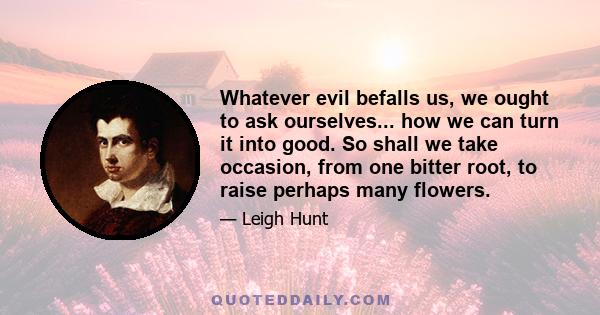 Whatever evil befalls us, we ought to ask ourselves... how we can turn it into good. So shall we take occasion, from one bitter root, to raise perhaps many flowers.