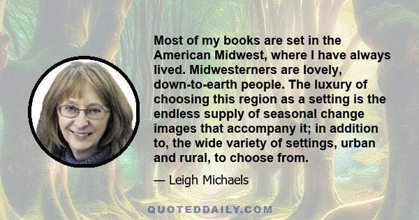 Most of my books are set in the American Midwest, where I have always lived. Midwesterners are lovely, down-to-earth people. The luxury of choosing this region as a setting is the endless supply of seasonal change