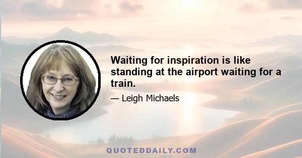 Waiting for inspiration is like standing at the airport waiting for a train.