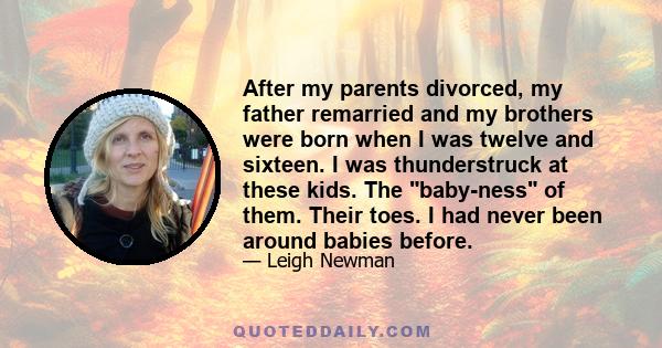 After my parents divorced, my father remarried and my brothers were born when I was twelve and sixteen. I was thunderstruck at these kids. The baby-ness of them. Their toes. I had never been around babies before.