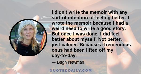 I didn't write the memoir with any sort of intention of feeling better. I wrote the memoir because I had a weird need to write a good story. But once I was done, I did feel better about myself. Not better, just calmer.