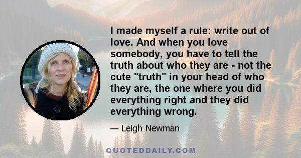 I made myself a rule: write out of love. And when you love somebody, you have to tell the truth about who they are - not the cute truth in your head of who they are, the one where you did everything right and they did