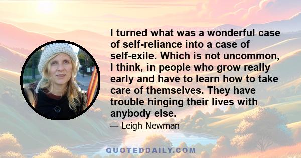 I turned what was a wonderful case of self-reliance into a case of self-exile. Which is not uncommon, I think, in people who grow really early and have to learn how to take care of themselves. They have trouble hinging