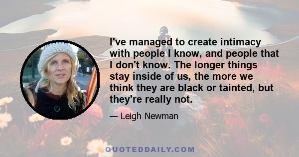 I've managed to create intimacy with people I know, and people that I don't know. The longer things stay inside of us, the more we think they are black or tainted, but they're really not.