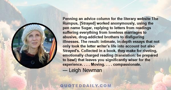 Penning an advice column for the literary website The Rumpus, [Strayed] worked anonymously, using the pen name Sugar, replying to letters from readings suffering everything from loveless marriages to abusive,