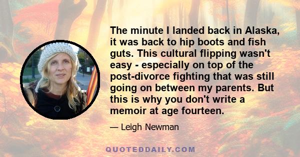 The minute I landed back in Alaska, it was back to hip boots and fish guts. This cultural flipping wasn't easy - especially on top of the post-divorce fighting that was still going on between my parents. But this is why 