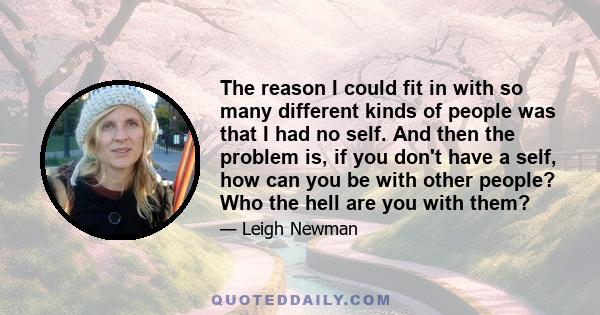 The reason I could fit in with so many different kinds of people was that I had no self. And then the problem is, if you don't have a self, how can you be with other people? Who the hell are you with them?